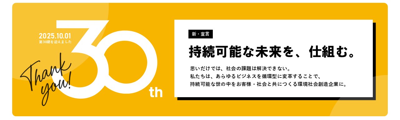 2025.10.01 第30期を迎えました Thank you! 30th 新・宣言 持続可能な未来を、仕組む。思いだけでは、社会の課題は解決できない。私たちは、あらゆるビジネスを循環型に変革することで、持続可能な世の中をお客様・社会と共につくる環境社会創造企業に。