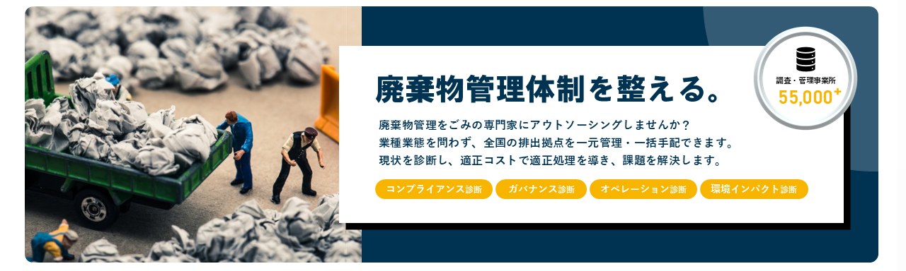 廃棄物管理体制を整える。廃棄物管理をごみの専門家にアウトソーシングしませんか？業種業態を問わず、全国の排出拠点を一元管理・一括手配できます。現状を診断し、適正コストで適正処理を導き、課題を解決します。コンプライアンス診断 ガバナンス診断 オペレーション診断 環境インパクト診断 調査・管理事業所55,000+
