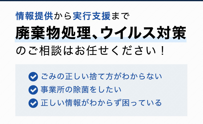 情報提供から実行支援まで廃棄物処理、ウイルス対策のご相談はお任せください！✔ごみの正しい捨て方がわからない　✔事業所の除菌をしたい　✔正しい情報がわからず困っている